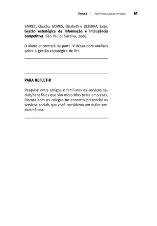 Tema 2

| Administração de serviços

STAREC, Claudio; GOMES, Elisabeth e BEZERRA, Jorge.
Gestão estratégica da informação e inteligência
competitiva. São Paulo: Saraiva, 2006.
O aluno encontrará na parte IV dessa obra análises
sobre a gestão estratégica de RH.

PARA REFLETIR
Pesquise entre amigos e familiares os serviços sociais/benefícios que são oferecidos pelas empresas.
Discuta com os colegas no encontro presencial os
serviços sociais que você considerou em maior predominância.

61

 