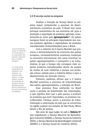 62

Administração e Planejamento em Serviço Social

2.3 O serviço social na empresa

14 A economia baseada no latifúndio,
na monocultura e
na exportação dos
produtos agrícolas
para os países
europeus.

15 Criado pelos
empresários do
comércio e da
indústria, no
momento pós
-guerra, e visava
assistir, através
de prestação de
serviços sociais e
aperfeiçoamento
técnico proﬁssional
de seus funcionários
e familiares.

Analisar a inserção do Serviço Social na empresa requer compreender o processo de desenvolvimento econômico do país. O Brasil teve como
principal característica de sua economia até 1930 a
produção e exportação de produtos agrícolas, caracterizando-se como país agroexportador14. Os países
europeus foram os principais importadores dos nossos produtos agrícolas e exportadores de produtos
manufaturados (industrializados) para o Brasil.
Com o advento da II Guerra Mundial que provocou o desmantelamento da economia dos países
europeus, consequentemente ocasionou mudanças
na economia internacional, tais como incentivar os
países agroexportadores a começarem a se industrializar, já que a Europa não conseguia mais exportar produtos manufaturados diante da quebra
de muitas de suas indústrias e porque sua produção estava voltada para a indústria bélica e para o
abastecimento do mercado interno.
Portanto, podemos afirmar que a II Guerra
Mundial ocasionou o processo de industrialização
dos países agroexportadores, a exemplo do Brasil.
Esse processo ficou conhecido no Brasil
como o período da Substituição das Importações,
o que significa dizer que o país passou a produzir
os produtos que eram importados, os produtos manufaturados. Começa, assim, o processo de industrialização e urbanização do país que se concentrou
na região sudeste nos estados de São Paulo, Minas
Gerais e Rio de Janeiro.
Nos anos de 1940 surgiu no país o Sistema S15
que englobavam o Serviço Nacional de Aprendizagem Industrial (SENAI), o Serviço Social da Indústria
(SESI), o Serviço Nacional de Aprendizagem Comercial
(SENAC) e o Serviço Social do Comércio (SESC).

 