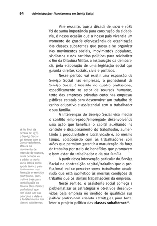 64

Administração e Planejamento em Serviço Social

16 No ﬁnal da
década de 1970
0 Serviço Social
vai romper com o
Conservadorismo,
através do
movimento de
intenção de ruptura,
neste período vai
a adotar a teoria
social crítica como
aporte teórico para
fundamentar sua
formação e exercício
proﬁssional, construindo base para
consolidação do
Projeto Ético Político
proﬁssional que
tem como um dos
princípios a defesa
e fortalecimento das
classes subalternas.

Vale ressaltar, que a década de 1970 e 1980
foi de suma importância para construção da cidadania, é nessa ocasião que o nosso país vivencia um
momento de grande efervescência de organização
das classes subalternas que passa a se organizar
nos movimentos sociais, movimentos populares,
sindicatos e nos partidos políticos para reivindicar
o fim da Ditadura Militar, a instauração da democracia, pela elaboração de uma legislação social que
garanta direitos sociais, civis e políticos.
Nesse período vai existir uma expansão do
Serviço Social nas empresas, o profissional de
Serviço Social é inserido no quadro profissional,
especificamente no setor de recursos humanos,
tanto das empresas privadas como nas empresas
públicas estatais para desenvolver um trabalho de
cunho educativo e assistencial com o trabalhador
e sua família.
A intervenção do Serviço Social visa mediar
o conflito empregador/empregado desenvolvendo
uma ação que beneficia o capital auxiliando no
controle e disciplinamento do trabalhador, aumentando a produtividade e lucratividade e, ao mesmo
tempo, colaborando com os trabalhadores com
ações que permitem garantir a manutenção da força
de trabalho por meio de benefícios que promovem
o bem-estar do trabalhador e da sua família.
A partir dessa intervenção particular do Serviço
Social na contradição capital/trabalho que o profissional vai se perceber como trabalhador assalariado que está submetido às mesmas condições de
trabalho que os demais trabalhadores da empresa.
Neste sentido, o assistente social começa a
problematizar as estratégias e objetivos desenvolvidos pela empresa no sentido de qualificar sua
prática profissional criando estratégias para fortalecer o projeto político das classes subalternas16.

 