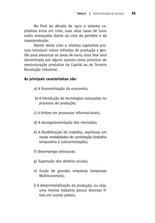 Tema 2

| Administração de serviços

No final da década de 1970 o sistema capitalista entra em crise, suas altas taxas de lucro
estão ameaçadas diante da crise do petróleo e da
superprodução.
Diante desta crise o sistema capitalista procura introduzir novos métodos de produção e gestão para alavancar as taxas de lucro, essa fase será
denominada por alguns autores como processo de
reestruturação produtiva do Capital ou de Terceira
Revolução Industrial.
As principais características são:
a) A financeirização da economia;
b) A introdução de tecnologias avançadas no
processo de produção;
c) A ênfase em processos informacionais;
d) A desregulamentação dos mercados;
e) A flexibilização do trabalho, expressas em
novas modalidades de contratação (trabalho
temporário e subcontratação);
f ) Desemprego estrutural;
g) Supressão dos direitos sociais;
h) Fusão de grandes empresas (empresas
Multinacionais);
i) A desterritorialização da produção, ou seja,
uma mesma indústria possui diversas filiais em outros países;

65

 