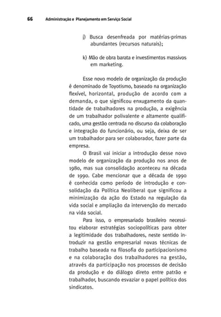 66

Administração e Planejamento em Serviço Social

j) Busca desenfreada por matérias-primas
abundantes (recursos naturais);
k) Mão de obra barata e investimentos massivos
em marketing.
Esse novo modelo de organização da produção
é denominado de Toyotismo, baseado na organização
flexível, horizontal, produção de acordo com a
demanda, o que significou enxugamento da quantidade de trabalhadores na produção, a exigência
de um trabalhador polivalente e altamente qualificado, uma gestão centrada no discurso da colaboração
e integração do funcionário, ou seja, deixa de ser
um trabalhador para ser colaborador, fazer parte da
empresa.
O Brasil vai iniciar a introdução desse novo
modelo de organização da produção nos anos de
1980, mas sua consolidação aconteceu na década
de 1990. Cabe mencionar que a década de 1990
é conhecida como período de introdução e consolidação da Política Neoliberal que significou a
minimização da ação do Estado na regulação da
vida social e ampliação da intervenção do mercado
na vida social.
Para isso, o empresariado brasileiro necessitou elaborar estratégias sociopolíticas para obter
a legitimidade dos trabalhadores, neste sentido introduzir na gestão empresarial novas técnicas de
trabalho baseada na filosofia do participacionismo
e na colaboração dos trabalhadores na gestão,
através da participação nos processos de decisão
da produção e do diálogo direto entre patrão e
trabalhador, buscando esvaziar o papel político dos
sindicatos.

 