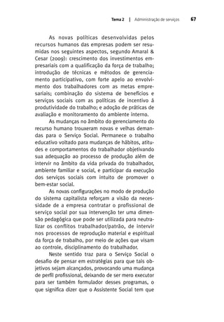 Tema 2

| Administração de serviços

As novas políticas desenvolvidas pelos
recursos humanos das empresas podem ser resumidas nos seguintes aspectos, segundo Amaral &
Cesar (2009): crescimento dos investimentos empresariais com a qualificação da força de trabalho;
introdução de técnicas e métodos de gerenciamento participativo, com forte apelo ao envolvimento dos trabalhadores com as metas empresariais; combinação do sistema de benefícios e
serviços sociais com as políticas de incentivo á
produtividade do trabalho; e adoção de práticas de
avaliação e monitoramento do ambiente interno.
As mudanças no âmbito do gerenciamento do
recurso humano trouxeram novas e velhas demandas para o Serviço Social. Permanece o trabalho
educativo voltado para mudanças de hábitos, atitudes e comportamentos do trabalhador objetivando
sua adequação ao processo de produção além de
intervir no âmbito da vida privada do trabalhador,
ambiente familiar e social, e participar da execução
dos serviços sociais com intuito de promover o
bem-estar social.
As novas configurações no modo de produção
do sistema capitalista reforçam a visão da necessidade de a empresa contratar o profissional de
serviço social por sua intervenção ter uma dimensão pedagógica que pode ser utilizada para neutralizar os conflitos trabalhador/patrão, de intervir
nos processos de reprodução material e espiritual
da força de trabalho, por meio de ações que visam
ao controle, disciplinamento do trabalhador.
Neste sentido traz para o Serviço Social o
desafio de pensar em estratégias para que tais objetivos sejam alcançados, provocando uma mudança
de perfil profissional, deixando de ser mero executor
para ser também formulador desses programas, o
que significa dizer que o Assistente Social tem que

67

 