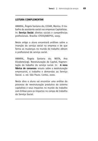 Tema 2

| Administração de serviços

LEITURA COMPLEMENTAR
AMARAL, Ângela Santana do; CESAR, Monica. O trabalho do assistente social nas empresas Capitalistas.
In: Serviço Social: direitos sociais e competências
profissionais. Brasília: CFESS/ABEPSS, 2009.
Neste artigo o aluno encontrará análises sobre a
inserção do serviço social na empresa e de que
forma as mudanças no mundo do trabalho afetam
o profissional de serviço social.
AMARAL, Ângela Santana do; MOTA, Ana
Elizabete(org). Reestruturação do Capital, fragmentação do trabalho do serviço social. In: A nova
fábrica de consenso: ensaio sobre a reestruturação
empresarial, o trabalho e demandas ao Serviço
Social. 2. ed. São Paulo. Cortez, 2000.
Nesta obra o aluno vai encontrar uma análise do
processo de reestruturação produtiva do sistema
capitalista e seus impactos no mundo do trabalho
com ênfase para os impactos no campo de trabalho
do Serviço Social.

69

 