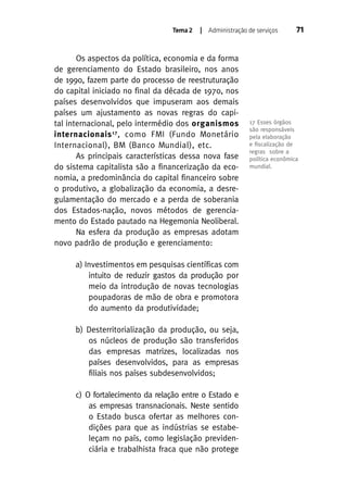 Tema 2

| Administração de serviços

Os aspectos da política, economia e da forma
de gerenciamento do Estado brasileiro, nos anos
de 1990, fazem parte do processo de reestruturação
do capital iniciado no final da década de 1970, nos
países desenvolvidos que impuseram aos demais
países um ajustamento as novas regras do capital internacional, pelo intermédio dos organismos
internacionais 17 , como FMI (Fundo Monetário
Internacional), BM (Banco Mundial), etc.
As principais características dessa nova fase
do sistema capitalista são a financerização da economia, a predominância do capital financeiro sobre
o produtivo, a globalização da economia, a desregulamentação do mercado e a perda de soberania
dos Estados-nação, novos métodos de gerenciamento do Estado pautado na Hegemonia Neoliberal.
Na esfera da produção as empresas adotam
novo padrão de produção e gerenciamento:
a) Investimentos em pesquisas científicas com
intuito de reduzir gastos da produção por
meio da introdução de novas tecnologias
poupadoras de mão de obra e promotora
do aumento da produtividade;
b) Desterritorialização da produção, ou seja,
os núcleos de produção são transferidos
das empresas matrizes, localizadas nos
países desenvolvidos, para as empresas
filiais nos países subdesenvolvidos;
c) O fortalecimento da relação entre o Estado e
as empresas transnacionais. Neste sentido
o Estado busca ofertar as melhores condições para que as indústrias se estabeleçam no país, como legislação previdenciária e trabalhista fraca que não protege

71

17 Esses órgãos
são responsáveis
pela elaboração
e ﬁscalização de
regras sobre a
política econômica
mundial.

 