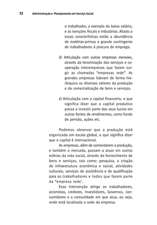 72

Administração e Planejamento em Serviço Social

o trabalhador, a exemplo do baixo salário,
e as isenções fiscais e tributárias. Aliado a
essas características estão a abundância
de matérias-primas e grande contingente
de trabalhadores à procura de emprego.
d) Articulação com outras empresas menores,
através da terceirização dos serviços e cooperação interempresas que fazem surgir as chamadas “empresas rede”. As
grandes empresas lideram de forma hierárquica os diversos setores da produção
e da comercialização de bens e serviços.
e) Articulação com o capital financeiro, o que
significa dizer que o capital produtivo
passa a investir parte dos seus lucros em
outras fontes de rendimentos, como fundo
de pensão, ações etc.
Podemos observar que a produção está
organizada em escala global, o que significa dizer
que o capital é internacional.
As empresas, além de comandarem a produção,
e também o mercado, passam a atuar em outras
esferas da vida social, através do fornecimento de
bens e serviços, tais como: pesquisa, a criação
de infraestrutura econômica e social, atividades
culturais, serviços de assistência e de qualificação
para os trabalhadores e todos que fazem parte
da “empresa rede’.
Essa intervenção atinge os trabalhadores,
acionistas, credores, investidores, Governos, consumidores e a comunidade em que atua, ou seja,
onde está localizada a sede da empresa.

 