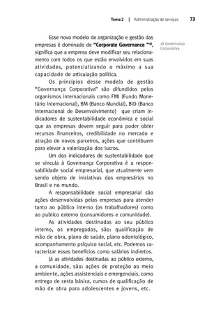 Tema 2

| Administração de serviços

Esse novo modelo de organização e gestão das
empresas é dominado de “Corporate Governance ”18,
significa que a empresa deve modificar seu relacionamento com todos os que estão envolvidos em suas
atividades, potencializando o máximo a sua
capacidade de articulação política.
Os princípios desse modelo de gestão
“Governança Corporativa” são difundidos pelos
organismos internacionais como FMI (Fundo Monetário Internacional), BM (Banco Mundial), BID (Banco
Internacional de Desenvolvimento) que criam indicadores de sustentabilidade econômica e social
que as empresas devem seguir para poder obter
recursos financeiros, credibilidade no mercado e
atração de novos parceiros, ações que contribuem
para elevar a valorização dos lucros.
Um dos indicadores de sustentabilidade que
se vincula à Governança Corporativa é a responsabilidade social empresarial, que atualmente vem
sendo objeto de iniciativas dos empresários no
Brasil e no mundo.
A responsabilidade social empresarial são
ações desenvolvidas pelas empresas para atender
tanto ao público interno (os trabalhadores) como
ao publico externo (consumidores e comunidade).
As atividades destinadas ao seu público
interno, os empregados, são: qualificação de
mão de obra, plano de saúde, plano odontológico,
acompanhamento psíquico social, etc. Podemos caracterizar esses benefícios como salários indiretos.
Já as atividades destinadas ao público externo,
a comunidade, são: ações de proteção ao meio
ambiente, ações assistenciais e emergenciais, como
entrega de cesta básica, cursos de qualificação de
mão de obra para adolescentes e jovens, etc.

18 Governança
Corporativa

73

 