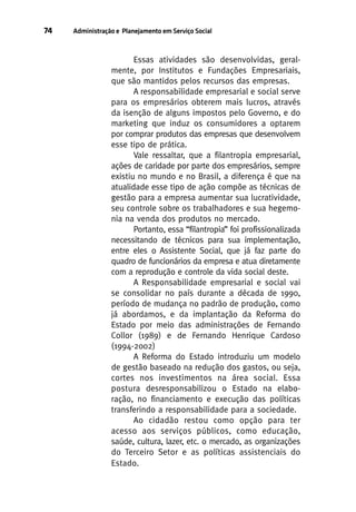 74

Administração e Planejamento em Serviço Social

Essas atividades são desenvolvidas, geralmente, por Institutos e Fundações Empresariais,
que são mantidos pelos recursos das empresas.
A responsabilidade empresarial e social serve
para os empresários obterem mais lucros, através
da isenção de alguns impostos pelo Governo, e do
marketing que induz os consumidores a optarem
por comprar produtos das empresas que desenvolvem
esse tipo de prática.
Vale ressaltar, que a filantropia empresarial,
ações de caridade por parte dos empresários, sempre
existiu no mundo e no Brasil, a diferença é que na
atualidade esse tipo de ação compõe as técnicas de
gestão para a empresa aumentar sua lucratividade,
seu controle sobre os trabalhadores e sua hegemonia na venda dos produtos no mercado.
Portanto, essa “filantropia” foi profissionalizada
necessitando de técnicos para sua implementação,
entre eles o Assistente Social, que já faz parte do
quadro de funcionários da empresa e atua diretamente
com a reprodução e controle da vida social deste.
A Responsabilidade empresarial e social vai
se consolidar no país durante a década de 1990,
período de mudança no padrão de produção, como
já abordamos, e da implantação da Reforma do
Estado por meio das administrações de Fernando
Collor (1989) e de Fernando Henrique Cardoso
(1994-2002)
A Reforma do Estado introduziu um modelo
de gestão baseado na redução dos gastos, ou seja,
cortes nos investimentos na área social. Essa
postura desresponsabilizou o Estado na elaboração, no financiamento e execução das políticas
transferindo a responsabilidade para a sociedade.
Ao cidadão restou como opção para ter
acesso aos serviços públicos, como educação,
saúde, cultura, lazer, etc. o mercado, as organizações
do Terceiro Setor e as políticas assistenciais do
Estado.

 