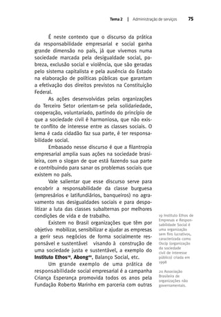 Tema 2

| Administração de serviços

É neste contexto que o discurso da prática
da responsabilidade empresarial e social ganha
grande dimensão no país, já que vivemos numa
sociedade marcada pela desigualdade social, pobreza, exclusão social e violência, que são geradas
pelo sistema capitalista e pela ausência do Estado
na elaboração de políticas públicas que garantam
a efetivação dos direitos previstos na Constituição
Federal.
As ações desenvolvidas pelas organizações
do Terceiro Setor orientam-se pela solidariedade,
cooperação, voluntariado, partindo do princípio de
que a sociedade civil é harmoniosa, que não existe conflito de interesse entre as classes sociais. O
lema é cada cidadão faz sua parte, é ter responsabilidade social.
Embasado nesse discurso é que a filantropia
empresarial amplia suas ações na sociedade brasileira, com o slogan de que está fazendo sua parte
e contribuindo para sanar os problemas sociais que
existem no país.
Vale salientar que esse discurso serve para
encobrir a responsabilidade da classe burguesa
(empresários e latifundiários, banqueiros) no agravamento nas desigualdades sociais e para despolitizar a luta das classes subalternas por melhores
condições de vida e de trabalho.
Existem no Brasil organizações que têm por
objetivo mobilizar, sensibilizar e ajudar as empresas
a gerir seus negócios de forma socialmente responsável e sustentável visando à construção de
uma sociedade justa e sustentável, a exemplo do
Instituto Ethos19, Abong20, Balanço Social, etc.
Um grande exemplo de uma prática de
responsabilidade social empresarial é a campanha
Criança Esperança promovida todos os anos pela
Fundação Roberto Marinho em parceria com outras

75

19 Instituto Ethos de
Empresas e Responsabilidade Social é
uma organização
sem ﬁns lucrativos,
caracterizada como
Oscip (organização
da sociedade
civil de interesse
público) criada em
1998
20 Associação
Brasileira de
organizações não
governamentais.

 