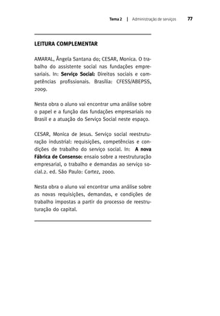 Tema 2

| Administração de serviços

LEITURA COMPLEMENTAR
AMARAL, Ângela Santana do; CESAR, Monica. O trabalho do assistente social nas fundações empresariais. In: Serviço Social: Direitos sociais e competências profissionais. Brasília: CFESS/ABEPSS,
2009.
Nesta obra o aluno vai encontrar uma análise sobre
o papel e a função das fundações empresariais no
Brasil e a atuação do Serviço Social neste espaço.
CESAR, Monica de Jesus. Serviço social reestruturação industrial: requisições, competências e condições de trabalho do serviço social. In: A nova
Fábrica de Consenso: ensaio sobre a reestruturação
empresarial, o trabalho e demandas ao serviço social.2. ed. São Paulo: Cortez, 2000.
Nesta obra o aluno vai encontrar uma análise sobre
as novas requisições, demandas, e condições de
trabalho impostas a partir do processo de reestruturação do capital.

77

 