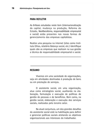 78

Administração e Planejamento em Serviço Social

PARA REFLETIR
As ênfases estudadas neste item (internacionalização
do capital, mudança na produção, Reforma do
Estado, Neoliberalismo, responsabilidade empresarial
e social) estão presentes nas novas formas de
gerenciamento das empresas capitalistas.
Realize uma pesquisa na internet (sites como Instituto Ethos, relatório Balanço social, etc.) identifique
quais são as empresas que realizam na sua gestão
a técnica de responsabilidade empresarial e social.

RESUMO
Vivemos em uma sociedade de organizações,
seja em atividades destinadas à produção de bens
ou em prestação de serviços.
O assistente social, em uma organização,
atua como estrategista social, auxiliando na elaboração, formulação e execução de políticas de
gestão de pessoas e de benefícios. Bem como, na
gestão social, elaboração e execução dos serviços
sociais, realizados pelo terceiro setor.
Na atual conjuntura, um dos grandes desafios
do assistente social está na habilitação para definir
e gerenciar políticas sociais atrelando os objetivos
organizacionais aos interesses do trabalhador.

 