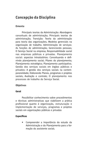 Concepção da Disciplina
Ementa
Principais teorias da Administração: Abordagens
conceituais de administração; Principais teorias de
administração; Transição: Teoria da administração
para teoria das organizações; Modelos gerenciais na
organização de trabalho. Administração de serviços:
As funções de administração; Gerenciando pessoas;
O Serviço Social na empresa; Responsabilidade social
nas empresas públicas e privadas. Planejamento
social: aspectos introdutórios: Conceituando e definindo planejamento social; Pilares do planejamento;
Planejamento estratégico; Planejamento participativo.
Gestão dos serviços sociais em órgãos públicos e
privados: A gestão dos serviços sociais na contemporaneidade; Elaborando Planos, programas e projetos
sociais; Avaliação e controle; O planejamento nos
processos de trabalho do Serviço Social.

Objetivos
Geral
Possibilitar conhecimento sobre procedimentos
e técnicas administrativas que viabilizem a prática
profissional quanto à organização, estruturação e
implementação de serviços, programas e projetos
sociais em organizações públicas e privadas
Específicos
•

Compreender a importância do estudo da
Administração e do Planejamento para a formação do assistente social;

 