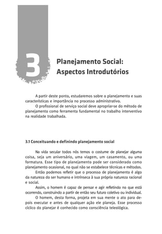 3

Planejamento Social:
Aspectos Introdutórios

A partir deste ponto, estudaremos sobre o planejamento e suas
características e importância no processo administrativo.
O profissional de serviço social deve apropriar-se do método de
planejamento como ferramenta fundamental no trabalho interventivo
na realidade trabalhada.

3.1 Conceituando e definindo planejamento social
Na vida secular todos nós temos o costume de planejar alguma
coisa, seja um aniversário, uma viagem, um casamento, ou uma
formatura. Esse tipo de planejamento pode ser considerado como
planejamento ocasional, no qual não se estabelece técnicas e métodos.
Então podemos refletir que o processo de planejamento é algo
da natureza do ser humano e intrínseca à sua própria natureza racional
e social.
Assim, o homem é capaz de pensar e agir refletindo no que está
ocorrendo, construindo a partir de então seu futuro coletivo ou individual.
O homem, desta forma, projeta em sua mente o ato para depois executar e antes de qualquer ação ele planeja. Esse processo
cíclico do planejar é conhecido como consciência teleológica.

 