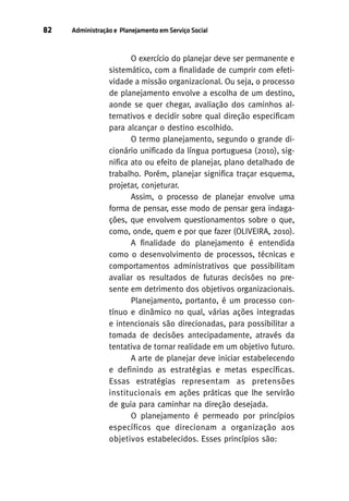 82

Administração e Planejamento em Serviço Social

O exercício do planejar deve ser permanente e
sistemático, com a finalidade de cumprir com efetividade a missão organizacional. Ou seja, o processo
de planejamento envolve a escolha de um destino,
aonde se quer chegar, avaliação dos caminhos alternativos e decidir sobre qual direção especificam
para alcançar o destino escolhido.
O termo planejamento, segundo o grande dicionário unificado da língua portuguesa (2010), significa ato ou efeito de planejar, plano detalhado de
trabalho. Porém, planejar significa traçar esquema,
projetar, conjeturar.
Assim, o processo de planejar envolve uma
forma de pensar, esse modo de pensar gera indagações, que envolvem questionamentos sobre o que,
como, onde, quem e por que fazer (OLIVEIRA, 2010).
A finalidade do planejamento é entendida
como o desenvolvimento de processos, técnicas e
comportamentos administrativos que possibilitam
avaliar os resultados de futuras decisões no presente em detrimento dos objetivos organizacionais.
Planejamento, portanto, é um processo contínuo e dinâmico no qual, várias ações integradas
e intencionais são direcionadas, para possibilitar a
tomada de decisões antecipadamente, através da
tentativa de tornar realidade em um objetivo futuro.
A arte de planejar deve iniciar estabelecendo
e definindo as estratégias e metas específicas.
Essas estratégias representam as pretensões
institucionais em ações práticas que lhe servirão
de guia para caminhar na direção desejada.
O planejamento é permeado por princípios
específicos que direcionam a organização aos
objetivos estabelecidos. Esses princípios são:

 