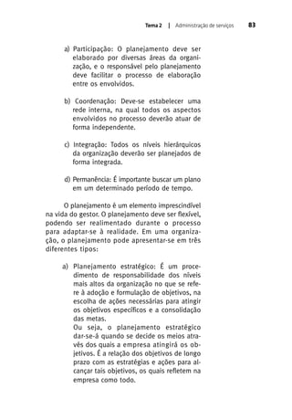 Tema 2

| Administração de serviços

a) Participação: O planejamento deve ser
elaborado por diversas áreas da organização, e o responsável pelo planejamento
deve facilitar o processo de elaboração
entre os envolvidos.
b) Coordenação: Deve-se estabelecer uma
rede interna, na qual todos os aspectos
envolvidos no processo deverão atuar de
forma independente.
c) Integração: Todos os níveis hierárquicos
da organização deverão ser planejados de
forma integrada.
d) Permanência: É importante buscar um plano
em um determinado período de tempo.
O planejamento é um elemento imprescindível
na vida do gestor. O planejamento deve ser flexível,
podendo ser realimentado durante o processo
para adaptar-se à realidade. Em uma organização, o planejamento pode apresentar-se em três
diferentes tipos:
a) Planejamento estratégico: É um procedimento de responsabilidade dos níveis
mais altos da organização no que se refere à adoção e formulação de objetivos, na
escolha de ações necessárias para atingir
os objetivos específicos e a consolidação
das metas.
Ou seja, o planejamento estratégico
dar-se-á quando se decide os meios através dos quais a empresa atingirá os objetivos. É a relação dos objetivos de longo
prazo com as estratégias e ações para alcançar tais objetivos, os quais refletem na
empresa como todo.

83

 