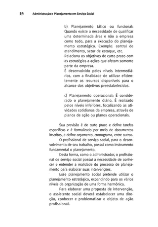 84

Administração e Planejamento em Serviço Social

b) Planejamento tático ou funcional:
Quando existe a necessidade de qualificar
uma determinada área e não a empresa
como todo, para a execução do planejamento estratégico. Exemplo: central de
atendimento, setor de estoque, etc.
Relaciona os objetivos de curto prazo com
as estratégias a ações que afetam somente
parte da empresa.
É desenvolvido pelos níveis intermediários, com a finalidade de utilizar eficientemente os recursos disponíveis para o
alcance dos objetivos preestabelecidos.
c) Planejamento operacional: É considerado o planejamento diário. É realizado
pelos níveis inferiores, focalizando as atividades cotidianas da empresa, através de
planos de ação ou planos operacionais.
Sua previsão é de curto prazo e define tarefas
específicas e é formalizado por meio de documentos
inscritos, e define orçamento, cronograma, entre outros.
O profissional de serviço social, para o desenvolvimento de seu trabalho, possui como instrumento
fundamental o planejamento.
Desta forma, como o administrador, o profissional de serviço social possui a necessidade de conhecer e entender a realidade do processo de planejamento para elaborar suas intervenções.
Esse planejamento social pretende utilizar o
planejamento estratégico, expandindo para os vários
níveis da organização de uma forma harmônica.
Para elaborar uma proposta de intervenção,
o assistente social deverá estabelecer uma direção, conhecer e problematizar o objeto de ação
profissional.

 