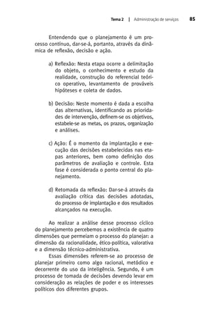 Tema 2

| Administração de serviços

Entendendo que o planejamento é um processo contínuo, dar-se-á, portanto, através da dinâmica de reflexão, decisão e ação.
a) Reflexão: Nesta etapa ocorre a delimitação
do objeto, o conhecimento e estudo da
realidade, construção do referencial teórico operativo, levantamento de prováveis
hipóteses e coleta de dados.
b) Decisão: Neste momento é dada a escolha
das alternativas, identificando as prioridades de intervenção, definem-se os objetivos,
estabele-se as metas, os prazos, organização
e análises.
c) Ação: É o momento da implantação e execução das decisões estabelecidas nas etapas anteriores, bem como definição dos
parâmetros de avaliação e controle. Esta
fase é considerada o ponto central do planejamento.
d) Retomada da reflexão: Dar-se-á através da
avaliação crítica das decisões adotadas,
do processo de implantação e dos resultados
alcançados na execução.
Ao realizar a análise desse processo cíclico
do planejamento percebemos a existência de quatro
dimensões que permeiam o processo do planejar: a
dimensão da racionalidade, ético-política, valorativa
e a dimensão técnico-administrativa.
Essas dimensões referem-se ao processo de
planejar primeiro como algo racional, metódico e
decorrente do uso da inteligência. Segundo, é um
processo de tomada de decisões devendo levar em
consideração as relações de poder e os interesses
políticos dos diferentes grupos.

85

 