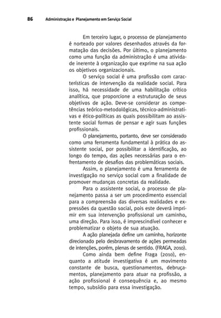 86

Administração e Planejamento em Serviço Social

Em terceiro lugar, o processo de planejamento
é norteado por valores desenhados através da formatação das decisões. Por último, o planejamento
como uma função da administração é uma atividade inerente à organização que exprime na sua ação
os objetivos organizacionais.
O serviço social é uma profissão com características de intervenção da realidade social. Para
isso, há necessidade de uma habilitação crítico
analítica, que proporcione a estruturação de seus
objetivos de ação. Deve-se considerar as competências teórico-metodológicas, técnico-administrativas e ético-políticas as quais possibilitam ao assistente social formas de pensar e agir suas funções
profissionais.
O planejamento, portanto, deve ser considerado
como uma ferramenta fundamental à prática do assistente social, por possibilitar a identificação, ao
longo do tempo, das ações necessárias para o enfrentamento de desafios das problemáticas sociais.
Assim, o planejamento é uma ferramenta de
investigação no serviço social com a finalidade de
promover mudanças concretas da realidade.
Para o assistente social, o processo de planejamento passa a ser um procedimento essencial
para a compreensão das diversas realidades e expressões da questão social, pois este deverá imprimir em sua intervenção profissional um caminho,
uma direção. Para isso, é imprescindível conhecer e
problematizar o objeto de sua atuação.
A ação planejada define um caminho, horizonte
direcionado pelo desbravamento de ações permeadas
de intenções, porém, plenas de sentido. (FRAGA, 2010).
Como ainda bem define Fraga (2010), enquanto a atitude investigativa é um movimento
constante de busca, questionamentos, debruçamentos, planejamento para atuar na profissão, a
ação profissional é consequência e, ao mesmo
tempo, subsídio para essa investigação.

 