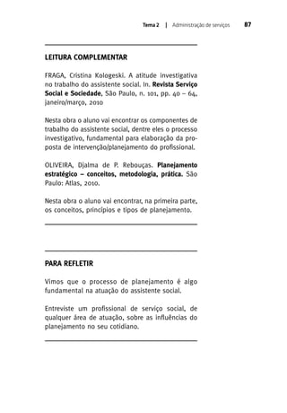 Tema 2

| Administração de serviços

LEITURA COMPLEMENTAR
FRAGA, Cristina Kologeski. A atitude investigativa
no trabalho do assistente social. In. Revista Serviço
Social e Sociedade, São Paulo, n. 101, pp. 40 – 64,
janeiro/março, 2010
Nesta obra o aluno vai encontrar os componentes de
trabalho do assistente social, dentre eles o processo
investigativo, fundamental para elaboração da proposta de intervenção/planejamento do profissional.
OLIVEIRA, Djalma de P. Rebouças. Planejamento
estratégico – conceitos, metodologia, prática. São
Paulo: Atlas, 2010.
Nesta obra o aluno vai encontrar, na primeira parte,
os conceitos, princípios e tipos de planejamento.

PARA REFLETIR
Vimos que o processo de planejamento é algo
fundamental na atuação do assistente social.
Entreviste um profissional de serviço social, de
qualquer área de atuação, sobre as influências do
planejamento no seu cotidiano.

87

 