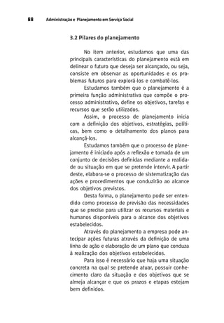 88

Administração e Planejamento em Serviço Social

3.2 Pilares do planejamento
No item anterior, estudamos que uma das
principais características do planejamento está em
delinear o futuro que deseja ser alcançado, ou seja,
consiste em observar as oportunidades e os problemas futuros para explorá-los e combatê-los.
Estudamos também que o planejamento é a
primeira função administrativa que compõe o processo administrativo, define os objetivos, tarefas e
recursos que serão utilizados.
Assim, o processo de planejamento inicia
com a definição dos objetivos, estratégias, políticas, bem como o detalhamento dos planos para
alcançá-los.
Estudamos também que o processo de planejamento é iniciado após a reflexão e tomada de um
conjunto de decisões definidas mediante a realidade ou situação em que se pretende intervir. A partir
deste, elabora-se o processo de sistematização das
ações e procedimentos que conduzirão ao alcance
dos objetivos previstos.
Desta forma, o planejamento pode ser entendido como processo de previsão das necessidades
que se precise para utilizar os recursos materiais e
humanos disponíveis para o alcance dos objetivos
estabelecidos.
Através do planejamento a empresa pode antecipar ações futuras através da definição de uma
linha de ação e elaboração de um plano que conduza
à realização dos objetivos estabelecidos.
Para isso é necessário que haja uma situação
concreta na qual se pretende atuar, possuir conhecimento claro da situação e dos objetivos que se
almeja alcançar e que os prazos e etapas estejam
bem definidos.

 