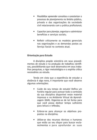 •

Possibilitar apreender conceitos e caracterizar o
processo de planejamento no âmbito público,
privado e das organizações da sociedade
civil relacionando com a prática profissional;

•

Capacitar para planejar, organizar e administrar
benefícios e serviços sociais;

•

Refletir criticamente os modelos gerenciais
nas organizações e as demandas postas ao
Serviço Social no contexto atual.

Orientação para Estudo
A disciplina propõe orientá-lo em seus procedimentos de estudo e na produção de trabalhos científicos, possibilitando que você desenvolva em seus trabalhos pesquisas, o rigor metodológico e o espírito crítico
necessários ao estudo.
Tendo em vista que a experiência de estudar a
distância é algo novo, é importante que você observe
algumas orientações:
•

Cuide do seu tempo de estudo! Defina um
horário regular para acessar todo o conteúdo
da sua disciplina disponível neste material
impresso e no Ambiente Virtual de Aprendizagem (AVA). Organize-se de tal forma para
que você possa dedicar tempo suficiente
para leitura e reflexão;

•

Esforce-se para alcançar os objetivos propostos na disciplina;

•

Utilize-se dos recursos técnicos e humanos
que estão ao seu dispor para buscar esclarecimentos e para aprofundar as suas

 