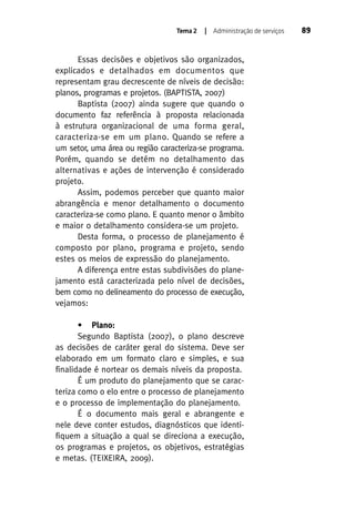 Tema 2

| Administração de serviços

Essas decisões e objetivos são organizados,
explicados e detalhados em documentos que
representam grau decrescente de níveis de decisão:
planos, programas e projetos. (BAPTISTA, 2007)
Baptista (2007) ainda sugere que quando o
documento faz referência à proposta relacionada
à estrutura organizacional de uma forma geral,
caracteriza-se em um plano. Quando se refere a
um setor, uma área ou região caracteriza-se programa.
Porém, quando se detém no detalhamento das
alternativas e ações de intervenção é considerado
projeto.
Assim, podemos perceber que quanto maior
abrangência e menor detalhamento o documento
caracteriza-se como plano. E quanto menor o âmbito
e maior o detalhamento considera-se um projeto.
Desta forma, o processo de planejamento é
composto por plano, programa e projeto, sendo
estes os meios de expressão do planejamento.
A diferença entre estas subdivisões do planejamento está caracterizada pelo nível de decisões,
bem como no delineamento do processo de execução,
vejamos:
• Plano:
Segundo Baptista (2007), o plano descreve
as decisões de caráter geral do sistema. Deve ser
elaborado em um formato claro e simples, e sua
finalidade é nortear os demais níveis da proposta.
É um produto do planejamento que se caracteriza como o elo entre o processo de planejamento
e o processo de implementação do planejamento.
É o documento mais geral e abrangente e
nele deve conter estudos, diagnósticos que identifiquem a situação a qual se direciona a execução,
os programas e projetos, os objetivos, estratégias
e metas. (TEIXEIRA, 2009).

89

 