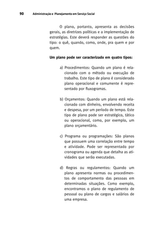90

Administração e Planejamento em Serviço Social

O plano, portanto, apresenta as decisões
gerais, as diretrizes políticas e a implementação de
estratégias. Este deverá responder as questões do
tipo: o quê, quando, como, onde, pra quem e por
quem.
Um plano pode ser caracterizado em quatro tipos:
a) Procedimentos: Quando um plano é relacionado com o método ou execução de
trabalho. Este tipo de plano é considerado
plano operacional e comumente é representado por fluxogramas.
b) Orçamentos: Quando um plano está relacionado com dinheiro, envolvendo receita
e despesa, por um período de tempo. Este
tipo de plano pode ser estratégico, tático
ou operacional, como, por exemplo, um
plano orçamentário.
c) Programa ou programações: São planos
que possuem uma correlação entre tempo
e atividade. Pode ser representado por
cronograma ou agenda que detalha as atividades que serão executadas.
d) Regras ou regulamentos: Quando um
plano apresenta normas ou procedimentos de comportamento das pessoas em
determinadas situações. Como exemplo,
encontramos o plano de regulamento de
pessoal ou plano de cargos e salários de
uma empresa.

 