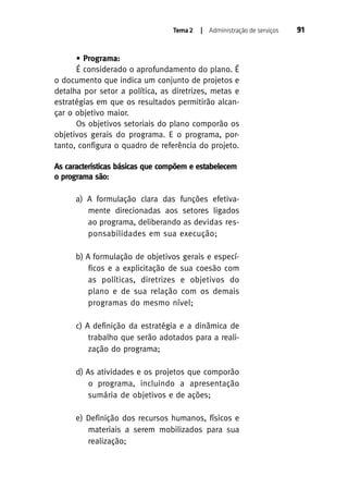 Tema 2

| Administração de serviços

• Programa:
É considerado o aprofundamento do plano. É
o documento que indica um conjunto de projetos e
detalha por setor a política, as diretrizes, metas e
estratégias em que os resultados permitirão alcançar o objetivo maior.
Os objetivos setoriais do plano comporão os
objetivos gerais do programa. E o programa, portanto, configura o quadro de referência do projeto.
As características básicas que compõem e estabelecem
o programa são:
a) A formulação clara das funções efetivamente direcionadas aos setores ligados
ao programa, deliberando as devidas responsabilidades em sua execução;
b) A formulação de objetivos gerais e específicos e a explicitação de sua coesão com
as políticas, diretrizes e objetivos do
plano e de sua relação com os demais
programas do mesmo nível;
c) A definição da estratégia e a dinâmica de
trabalho que serão adotados para a realização do programa;
d) As atividades e os projetos que comporão
o programa, incluindo a apresentação
sumária de objetivos e de ações;
e) Definição dos recursos humanos, físicos e
materiais a serem mobilizados para sua
realização;

91

 