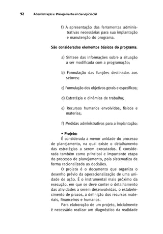 92

Administração e Planejamento em Serviço Social

f ) A apresentação das ferramentas administrativas necessárias para sua implantação
e manutenção do programa.
São considerados elementos básicos do programa:
a) Síntese das informações sobre a situação
a ser modificada com a programação;
b) Formulação das funções destinadas aos
setores;
c) Formulação dos objetivos gerais e específicos;
d) Estratégia e dinâmica de trabalho;
e) Recursos humanos envolvidos, físicos e
materias;
f ) Medidas administrativas para a implantação;
• Projeto:
É considerada a menor unidade do processo
de planejamento, na qual existe o detalhamento
das estratégias a serem executadas. É considerada também como principal e importante etapa
do processo de planejamento, pois sistematiza de
forma racionalizada as decisões.
O projeto é o documento que organiza o
desenho prévio da operacionalização de uma unidade de ação. É o instrumental mais próximo da
execução, em que se deve conter o detalhamento
das atividades a serem desenvolvidas, o estabelecimento de prazos, a definição dos recursos materiais, financeiros e humanos.
Para elaboração de um projeto, inicialmente
é necessário realizar um diagnóstico da realidade

 