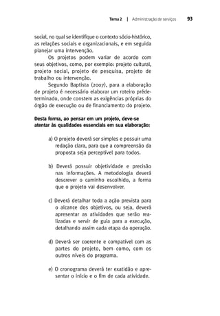 Tema 2

| Administração de serviços

social, no qual se identifique o contexto sócio-histórico,
as relações sociais e organizacionais, e em seguida
planejar uma intervenção.
Os projetos podem variar de acordo com
seus objetivos, como, por exemplo: projeto cultural,
projeto social, projeto de pesquisa, projeto de
trabalho ou intervenção.
Segundo Baptista (2007), para a elaboração
de projeto é necessário elaborar um roteiro prédeterminado, onde constem as exigências próprias do
órgão de execução ou de financiamento do projeto.
Desta forma, ao pensar em um projeto, deve-se
atentar às qualidades essenciais em sua elaboração:
a) O projeto deverá ser simples e possuir uma
redação clara, para que a compreensão da
proposta seja perceptível para todos.
b) Deverá possuir objetividade e precisão
nas informações. A metodologia deverá
descrever o caminho escolhido, a forma
que o projeto vai desenvolver.
c) Deverá detalhar toda a ação prevista para
o alcance dos objetivos, ou seja, deverá
apresentar as atividades que serão realizadas e servir de guia para a execução,
detalhando assim cada etapa da operação.
d) Deverá ser coerente e compatível com as
partes do projeto, bem como, com os
outros níveis do programa.
e) O cronograma deverá ter exatidão e apresentar o início e o fim de cada atividade.

93

 