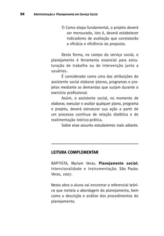 94

Administração e Planejamento em Serviço Social

f ) Como etapa fundamental, o projeto deverá
ser mensurado, isto é, deverá estabelecer
indicadores de avaliação que constatarão
a eficácia e eficiência da proposta.
Desta forma, no campo do serviço social, o
planejamento é ferramenta essencial para estruturação de trabalho ou de intervenção junto a
usuários.
É considerado como uma das atribuições do
assistente social elaborar planos, programas e projetos mediante as demandas que surjam durante o
exercício profissional.
Assim, o assistente social, no momento de
elaborar, executar e avaliar qualquer plano, programa
e projeto, deverá estruturar sua ação a partir de
um processo contínuo de relação dialética e de
realimentação teórico-prática.
Sobre esse assunto estudaremos mais adiante.

LEITURA COMPLEMENTAR
BAPTISTA, Myriam Veras. Planejamento social:
Intencionalidade e instrumentação. São Paulo:
Veras, 2007.
Nesta obra o aluno vai encontrar o referencial teórico que norteia a abordagem do planejamento, bem
como a descrição e análise dos procedimentos do
planejamento.

 