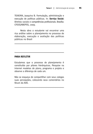Tema 2

| Administração de serviços

TEIXEIRA, Joaquina B. Formulação, administração e
execução de políticas públicas. In: Serviço Social:
Direitos sociais e competências profissionais. Brasília:
CFESS/ABEPSS, 2009.
Nesta obra o estudante vai encontrar uma
rica análise sobre o planejamento no processo de
elaboração, execução e avaliação das políticas
públicas no Brasil

PARA REFLETIR
Estudamos que o processo de planejamento é
constituído por pilares hierárquicos. Pesquise na
internet modelos de plano, programa e projeto e
observe a diferença de cada um.
Não se esqueça de compartilhar com seus colegas
suas percepções, colocando seus comentários no
fórum do AVA.

95

 