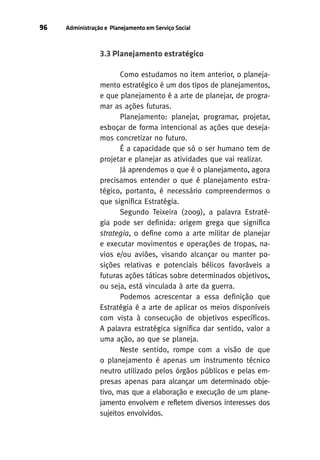 96

Administração e Planejamento em Serviço Social

3.3 Planejamento estratégico
Como estudamos no item anterior, o planejamento estratégico é um dos tipos de planejamentos,
e que planejamento é a arte de planejar, de programar as ações futuras.
Planejamento: planejar, programar, projetar,
esboçar de forma intencional as ações que desejamos concretizar no futuro.
É a capacidade que só o ser humano tem de
projetar e planejar as atividades que vai realizar.
Já aprendemos o que é o planejamento, agora
precisamos entender o que é planejamento estratégico, portanto, é necessário compreendermos o
que significa Estratégia.
Segundo Teixeira (2009), a palavra Estratégia pode ser definida: origem grega que significa
strategia, o define como a arte militar de planejar
e executar movimentos e operações de tropas, navios e/ou aviões, visando alcançar ou manter posições relativas e potenciais bélicos favoráveis a
futuras ações táticas sobre determinados objetivos,
ou seja, está vinculada à arte da guerra.
Podemos acrescentar a essa definição que
Estratégia é a arte de aplicar os meios disponíveis
com vista à consecução de objetivos específicos.
A palavra estratégica significa dar sentido, valor a
uma ação, ao que se planeja.
Neste sentido, rompe com a visão de que
o planejamento é apenas um instrumento técnico
neutro utilizado pelos órgãos públicos e pelas empresas apenas para alcançar um determinado objetivo, mas que a elaboração e execução de um planejamento envolvem e refletem diversos interesses dos
sujeitos envolvidos.

 