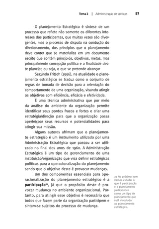 Tema 2

| Administração de serviços

O planejamento Estratégico é síntese de um
processo que reflete não somente os diferentes interesses dos participantes, que muitas vezes são divergentes, mas o processo de disputa na condução do
direcionamento, dos princípios que o planejamento
deve conter que se materializa em um documento
escrito que contém princípios, objetivos, metas, mas
principalmente concepção política e a finalidade deste planejar, ou seja, o que se pretende alcançar
Segundo Fritsch (1996), na atualidade o planejamento estratégico se traduz como o conjunto de
regras de tomada de decisão para a orientação do
comportamento de uma organização, visando atingir
os objetivos com eficiência, eficácia e efetividade.
É uma técnica administrativa que por meio
da análise do ambiente da organização permite
identificar seus pontos fracos e fortes e criar uma
estratégia/direção para que a organização possa
aperfeiçoar seus recursos e potencialidades para
atingir sua missão.
Alguns autores afrimam que o planejamento estratégico é um instrumento utilizado por uma
Administração Estratégica que passou a ser utilizado no final dos anos de 1960. A Administração
Estratégica é um tipo de gerenciamento de uma
instituição/organização que visa definir estratégicas
políticas para a operacionalização do planejamento
sendo que o objetivo deste é provocar mudanças.
Um dos componentes essenciais para operacionalização do planejamento estratégico é a
participação21, já que o propósito deste é provocar mudança no ambiente organizacional. Portanto, para atingir esse objetivo é necessário que
todos que fazem parte da organização participem e
sintam-se sujeitos do processo de mudança.

97

21 No próximo item
iremos estudar o
que é participação
e o planejamento
participativo
como um tipo de
planejamento que
está vinculado
ao planejamento
estratégico.

 