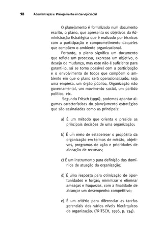 98

Administração e Planejamento em Serviço Social

O planejamento é formalizado num documento
escrito, o plano, que apresenta os objetivos da Administração Estratégica que é realizado por técnicos
com a participação e comprometimento daqueles
que compõem o ambiente organizacional.
Portanto, o plano significa um documento
que reflete um processo, expressa um objetivo, o
desejo de mudança, mas este não é suficiente para
garanti-lo, só se torna possível com a participação
e o envolvimento de todos que compõem o ambiente em que o plano será operacionalizado, seja
uma empresa, um órgão público, Organização não
governamental, um movimento social, um partido
político, etc.
Segundo Fritsch (1996), podemos apontar algumas características do planejamento estratégico
que são assinaladas como as principais:
a) É um método que orienta e preside as
principais decisões de uma organização;
b) É um meio de estabelecer o propósito da
organização em termos de missão, objetivos, programas de ação e prioridades de
alocação de recursos;
c) É um instrumento para definição dos domínios de atuação da organização;
d) É uma resposta para otimização de oportunidades e forças; minimizar e eliminar
ameaças e fraquezas, com a finalidade de
alcançar um desempenho competitivo;
e) É um critério para diferenciar as tarefas
gerenciais dos vários níveis hierárquicos
da organização. (FRITSCH, 1996, p. 134).

 