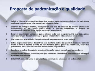 Proposta de padronização e qualidade

1.   Definir o diferencial competitivo do projeto e como pretendem mente-lo (isso é o padrão que
     qualidade, normalmente relacionado com missão e visão).
2.   Descreva os principais clientes, ou seja quem será alvo da utilização do produto (manuais de
     acolhimento) ou do serviço (desta forma é possível determinas as normas de
     atendimento, estrutura física, equipe necessária, entre outros).
3.   Descreva as principais vantagens que os clientes terão com seu projeto. (no caso dos projetos
     como os manuais de acolhimento, por que os colaboradores irão aceitar as novas ideias)
4.   Cite e descreva as atividades de apoio necessárias para executar o seu projeto.
5.   Defina as principais formas de controle para manter o padrão de qualidade desejado. (como irá
     medir os erros e acertos e como irá criar histórico para a gestão da informação, o que não
     posso medir, não é possível controlar e nem manter os padrões!!!)
6.   Com base na cadeia de negócios gerada, defina as formas de controle dos fornecedores.
7.   Colaboradores internos, defina as principais formas de treinamento e disseminação das regras
     e padrões de qualidade.
8.   Ciclo PDCA, como irá aplica-lo para melhoria contínua das atividades em andamento?
 