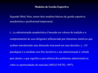 Modelos de Gestão Esportiva
Segundo Melo Neto, temos dois modelos básicos de gestão esportiva:
amadorística e profissional/empresarial.
(...) a administração amadorística é baseada em valores de tradição e o
comportamento de seus dirigentes influenciado por elementos emotivos que
acabam introduzindo uma dimensão irracional em suas decisões. (...) O
paradigma é a entidade sem fins lucrativos e sua administração é voltada
para dentro, o que significa a prevalência dos problemas administrativos
sobre as oportunidades de mercado (MELO NETO, 1997).
 