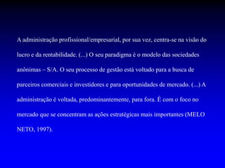 A administração profissional/empresarial, por sua vez, centra-se na visão do
lucro e da rentabilidade. (...) O seu paradigma é o modelo das sociedades
anônimas – S/A. O seu processo de gestão está voltado para a busca de
parceiros comerciais e investidores e para oportunidades de mercado. (...) A
administração é voltada, predominantemente, para fora. É com o foco no
mercado que se concentram as ações estratégicas mais importantes (MELO
NETO, 1997).
 