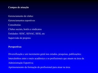 Campos de atuação
Gerenciamento de clubes
Gerenciamentos esportivos
Consultorias
Clubes sociais, hotéis e sindicatos
Entidades: SESC, SENAC, SESI, etc
Supervisão de projetos
Perspectivas
Diversificação e um incremento geral nos estudos, pesquisas, publicações;
Intercâmbios entre o meio acadêmico e os profissionais que atuam na área da
Administração Esportiva;
Aprimoramento da formação do profissional para atuar na área.
 
