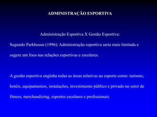 ADMINISTRAÇÃO ESPORTIVA
Administração Esportiva X Gestão Esportiva:
Segundo Parkhouse (1996): Administração esportiva seria mais limitada e
sugere um foco nas relações esportivas e escolares.
A gestão esportiva engloba todas as áreas relativas ao esporte como: turismo,
hotéis, equipamentos, instalações, investimento público e privado no setor de
fitness, merchandizing, esportes escolares e profissionais.
 