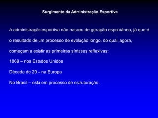 Surgimento da Administração Esportiva
A administração esportiva não nasceu de geração espontânea, já que é
o resultado de um processo de evolução longo, do qual, agora,
começam a existir as primeiras sínteses reflexivas:
1869 – nos Estados Unidos
Década de 20 – na Europa
No Brasil – está em processo de estruturação.
 