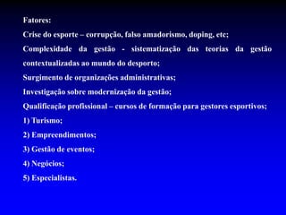 Fatores:
Crise do esporte – corrupção, falso amadorismo, doping, etc;
Complexidade da gestão - sistematização das teorias da gestão
contextualizadas ao mundo do desporto;
Surgimento de organizações administrativas;
Investigação sobre modernização da gestão;
Qualificação profissional – cursos de formação para gestores esportivos;
1) Turismo;
2) Empreendimentos;
3) Gestão de eventos;
4) Negócios;
5) Especialistas.
 