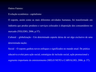 Outros Fatores:
Evolução econômica - capitalismo
O esporte, assim como as mais diferentes atividades humanas, foi transformado em
indústria que produz produtos e serviços colocados à disposição dos consumidores no
mercado (TOLEDO, 2006, p 57).
Cultural – globalização - Um determinado esporte deixa de ser algo exclusivo de uma
determinada nação;
Social – O esporte ganhou novos enfoques e significados no mundo atual. De prática
educativa evolui para ação social, estratégias de inclusão social, ação promocional e
segmento importante do entretenimento (MELO NETO e CARVALHO, 2006, p. 57).
 