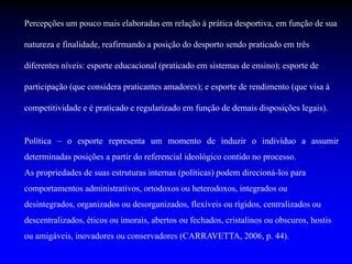 Percepções um pouco mais elaboradas em relação à prática desportiva, em função de sua
natureza e finalidade, reafirmando a posição do desporto sendo praticado em três
diferentes níveis: esporte educacional (praticado em sistemas de ensino); esporte de
participação (que considera praticantes amadores); e esporte de rendimento (que visa à
competitividade e é praticado e regularizado em função de demais disposições legais).
Política – o esporte representa um momento de induzir o indivíduo a assumir
determinadas posições a partir do referencial ideológico contido no processo.
As propriedades de suas estruturas internas (políticas) podem direcioná-los para
comportamentos administrativos, ortodoxos ou heterodoxos, integrados ou
desintegrados, organizados ou desorganizados, flexíveis ou rígidos, centralizados ou
descentralizados, éticos ou imorais, abertos ou fechados, cristalinos ou obscuros, hostis
ou amigáveis, inovadores ou conservadores (CARRAVETTA, 2006, p. 44).
 