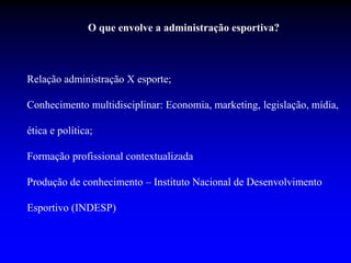 O que envolve a administração esportiva?
Relação administração X esporte;
Conhecimento multidisciplinar: Economia, marketing, legislação, mídia,
ética e política;
Formação profissional contextualizada
Produção de conhecimento – Instituto Nacional de Desenvolvimento
Esportivo (INDESP)
 