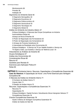 Administração Estratégica
VIII
Monitoramento 38
Previsão 39
Avaliação 39
Segmentos do Ambiente Geral 40
O Segmento Demográfico 40
O Segmento Econômico 42
O Segmento Político/Jurídico 43
O Segmento Sociocultural 43
O Segmento Tecnológico 45
O Segmento Global 45
Análise do Ambiente da Indústria (Setor) 47
Enfoque Estratégico: A Natureza das Forças Competitivas na Indústria
Automobilística Global 48
Ameaça de Novos Entrantes 49
O Poder de Negociação dos Fornecedores 52
O Poder de Negociação dos Compradores 52
A Ameaça de Produtos Substitutos 53
A Intensidade da Rivalidade entre Concorrentes 53
Enfoque Estratégico: O Serviço de TV por Satélite Substitui o Serviço de
TV Digital a Cabo, que Substitui o Serviço de Telefonia Local 54
Interpretando as Análises da Indústria 56
Grupos Estratégicos 57
Análise dos Concorrentes 58
Considerações Éticas 60
Resumo 61
Questões para Revisão 61
Exercícios para Aplicação Prática 61
Notas 63
CAPÍTULO 3 O Ambiente Interno: Recursos, Capacitações e Competências Essenciais 68
Caso de Abertura: A Capacitação de Inovar: uma Fonte Essencial para Vantagem
Competitiva 69
A Natureza da Análise do Ambiente Interno 71
O Contexto da Análise Interna 71
Criando Valor 71
O Desafio da Análise Interna 72
Recursos, Capacitações e Competências Essenciais 74
Recursos 74
Capacitações 76
Enfoque Estratégico: Capital Humano: Subutilizando Ativos Intangíveis Valiosos 77
Competências Essenciais 78
Criando Competências Essenciais 79
Quatro Critérios de Vantagem Competitiva Sustentável 79
Análise da Cadeia de Valor 82
CapHITTIniciais.qxd 25.09.07 18:27 Page VIII
 
