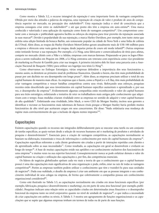 Como mostra a Tabela 3.2, o recurso intangível da reputação é uma importante fonte de vantagem competitiva.
Obtida por meio das atitudes e palavras da empresa, uma reputação de criação de valor é produto de anos de compe-
tência superior no mercado, na percepção dos stakeholders64. Uma reputação indica o nível de consciência que a
empresa conseguiu criar entre os stakeholders65 e até que ponto eles têm a empresa em auto-estima66. Uma marca
conhecida e valorizada é uma aplicação da reputação como fonte de vantagem competitiva67. Um compromisso cons-
tante com a inovação e publicidade agressiva facilita os esforços da empresa para tirar proveito da reputação associada
às suas marcas68. Devido à popularidade da sua reputação, a marca Harley-Davidson, por exemplo, tem tanto status que
enfeita uma edição limitada da boneca Barbie, um restaurante popular na cidade de Nova York e uma linha de colônia
da L'Oreal. Além disso, as roupas da Harley-Davidson MotorClothes geram anualmente mais de US$ 100 milhões para
a empresa e oferecem uma vasta gama de roupas, desde jaquetas pretas de couro até moda infantil69. Outras empresas
estão tentando formar a sua reputação. Por exemplo, a Li-Ning, uma fabricante e comercializadora de tênis para atletas,
compete no mercado chinês com a Nike e a Adidas, empresas com marcas famosas. Preparando-se para os Jogos Olím-
picos a serem realizados em Pequim em 2008, a Li-Ning contratou um veterano com experiência como vice-presidente
de marketing na Procter  Gamble para criar sua imagem. A primeira iniciativa dele foi fazer uma parceria com a Asso-
ciação Nacional de Basquete (NBA) para utilizar seu logotipo nos tênis Li-Ning70.
Como observamos no Enfoque Estratégico, várias empresas defendem a importância dos seus funcionários e,
mesmo assim, os demitem ao primeiro sinal de problemas financeiros. Quando o fazem, elas têm mais probabilidade de
passar por um declínio no seu desempenho em longo prazo71. Além disso, as empresas precisam utilizar o total do seu
capital humano de maneira mais eficaz. As empresas que o fazem, como a PepsiCo e a E-Bay, têm mais probabilidade de
criar vantagens competitivas e vencer batalhas competitivas contra seus rivais. Reforçando seus esforços, pesquisas
recentes estão descobrindo que seus investimentos em capital humano específico aumentam o aprendizado e, por sua
vez, o desempenho da empresa72. Evidentemente algumas companhias estão reconhecendo o valor do capital humano
para seu êxito estratégico, enfatizando a tentativa de reter os trabalhadores mais antigos pelo conhecimento que adqui-
riram com o tempo. Essas medidas criaram rivalidade entre as empresas no sentido de adquirir e reter capital humano
de alta qualidade73. Enfatizando essa rivalidade, John Mack, o novo CEO da Morgan Stanley, incitou seus gerentes a
identificar e recrutar os funcionários mais talentosos de bancos rivais porque a Morgan Stanley havia perdido muitos
funcionários de alto nível que aceitaram cargos em seus concorrentes. Ele disse: Nada enfatizaria essa mudança de
regime mais convincentemente do que a inclusão de alguns nomes impostos74.
Capacitações
Existem capacitações quando os recursos são integrados deliberadamente para se executar uma tarefa ou um conjunto
de tarefas específicas, as quais variam desde a seleção de recursos humanos até o marketing de produtos e atividades de
pesquisa e desenvolvimento75. Essenciais para a criação de vantagens competitivas, as capacitações normalmente se
baseiam na elaboração, transmissão e troca de informações e conhecimento por meio do capital humano da empresa76.
Capacitações específicas referentes a cada cliente geralmente são criadas a partir de interações repetidas com clientes e
do aprendizado sobre as suas necessidades77. Como resultado, as capacitações em geral se desenvolvem e evoluem ao
longo do tempo78. A base de muitas capacitações reside nas aptidões e no conhecimento exclusivos dos funcionários de
uma empresa79 e muitas vezes na sua expertise funcional. Conseqüentemente nunca se pode enfatizar demais o valor do
capital humano na criação e utilização das capacitações e, por fim, das competências essenciais.
Os líderes de negócios globalizados apóiam cada vez mais a teoria de que o conhecimento que o capital humano
possui é uma das capacitações mais significativas de uma organização e pode, enfim, estar na raiz de todas as vantagens
competitivas80. Porém as empresas também podem utilizar o conhecimento que têm e transferi-lo para suas unidades
de negócios81. Dada essa realidade, o desafio da empresa é criar um ambiente em que as pessoas integrem o seu conhe-
cimento individual de seus colegas na empresa, de forma que coletivamente a companhia possua um conhecimento
organizacional considerável82.
Como está ilustrado na Tabela 3.3, as capacitações normalmente são criadas em áreas funcionais específicas (por
exemplo, fabricação, pesquisa e desenvolvimento e marketing), ou em parte de uma área funcional (por exemplo, publi-
cidade). Pesquisas indicam uma relação entre as capacidades criadas em determinadas áreas finaceiros e o desempenho
funcional da empresa tanto no nível corporativo quanto no nível de unidade de negócios83, o que indica a necessidade
de criar capacitações em ambos os níveis. A Tabela 3. 3 mostra um agrupamento de funções organizacionais e as capa-
citações que se supõe que algumas empresas tenham em termos de todas ou de parte de suas funções.
Administração Estratégica
76
CapHITT03.qxd 21.09.07 17:47 Page 76
 
