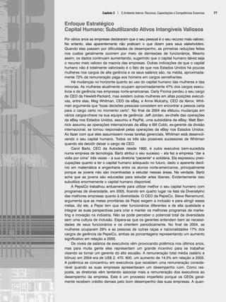 Capítulo 3 | O Ambiente Interno: Recursos, Capacitações e Competências Essencias 77
Enfoque Estratégico
Capital Humano: Subutilizando Ativos Intangíveis Valiosos
Por vários anos as empresas declararam que o seu pessoal é o seu recurso mais valioso.
No entanto, elas aparentemente não praticam o que dizem para seus stakeholders.
Quando elas passam por dificuldades de desempenho, as primeiras reduções feitas
nos custos geralmente ocorrem por meio de demissões de funcionários. Mesmo
assim, os dados continuam aumentando, sugerindo que o capital humano talvez seja
o recurso mais valioso da maioria das empresas. Outras indicações de que o capital
humano não é totalmente valorizado é o fato de que nos Estados Unidos há poucas
mulheres nos cargos de alta gerência e os seus salários são, na média, aproximada-
mente 72% da remuneração paga aos homens em cargos semelhantes.
Há mudanças no horizonte quanto ao uso do capital humano das mulheres e das
minorias. As mulheres atualmente ocupam aproximadamente 47% dos cargos execu-
tivos e de gerência nas empresas norte-americanas. Carly Fiorina perdeu o seu cargo
de CEO da Hewlett-Packard, mas existem outras mulheres em altas posições executi-
vas, entre elas, Meg Whitman, CEO da eBay, e Anne Mulcahy, CEO da Xerox. Whit-
man argumenta que boas decisões pessoais consistem em encontrar a pessoa certa
para o cargo certo no momento certo. No final de 2004 ela efetuou mudanças em
vários cargos-chave na sua equipe de gerência: Jeff Jordan, ex-chefe das operações
da eBay nos Estados Unidos, assumiu a PayPal, uma subsidiária da eBay; Matt Ban-
nick assumiu as operações internacionais da eBay e Bill Cobb, ex-gerente da divisão
internacional, se tornou responsável pelas operações da eBay nos Estados Unidos.
Ao fazer com que eles assumissem novas tarefas gerenciais, Whitman está desenvol-
vendo o seu capital humano. Todos os três são possíveis sucessores de Whitman
quando ela decidir deixar o cargo de CEO.
Carol Bartz, CEO da Autodesk desde 1992, é outra executiva bem-sucedida
numa empresa de tecnologia. Bartz atribui o seu sucesso – ela fez a empresa “dar a
volta por cima” três vezes – à sua diretoria paciente e solidária. Ela expressou preo-
cupações quanto a ter o capital humano adequado no futuro, dado o aparente declí-
nio em matemática e engenharia entre os alunos norte-americanos, principalmente
porque as jovens não são incentivadas a estudar nessas áreas. Na verdade, Bartz
acha que as jovens são educadas para estudar artes liberais. Evidentemente isso
subutiliza enormemente o capital humano disponível.
A PepsiCo trabalhou arduamente para utilizar melhor o seu capital humano com
programas de diversidade, em 2005, ficando em quarto lugar na lista da DiversityInc
das melhores empresas quanto à diversidade. O CEO da PepsiCo, Steve Reinemund,
argumenta que as metas prioritárias da Pepsi exigem a inclusão e para atingir essas
metas, diz ele, a Pepsi tem que reter funcionários diferentes e de alta qualidade e
integrar as suas perspectivas para criar e manter os melhores programas de marke-
ting e inovação na indústria. Não se pode perceber o potencial total da diversidade
sem uma cultura de inclusão. Espera-se que os gerentes entendam bem as necessi-
dades de seus funcionários e os orientem periodicamente. No final de 2004, as
mulheres ocupavam 29% e as pessoas de outras raças e nacionalidades 17% dos
cargos de gerência da PepsiCo, ambas as porcentagens representando um aumento
significativo em relação a 2000.
Os níveis de salários de executivos vêm provocando polêmica nos últimos anos,
mas para muita gente eles representam um grande incentivo para se trabalhar
visando se tornar um gerente do alto escalão. A remuneração total média (salário e
bônus) em 2004 era de US$ 2. 470. 600, um aumento de 14,5% em relação a 2003.
A polêmica se concentrou em executivos que recebiam uma remuneração conside-
rável quando as suas empresas apresentavam um desempenho ruim. Como res-
posta, as diretorias vêm tentando associar mais a remuneração dos executivos ao
desempenho da empresa. Este é um processo imperfeito porque os CEOs geral-
mente recebem crédito demais pelo bom desempenho das suas empresas. A quan-
CapHITT03.qxd 21.09.07 17:47 Page 77
 