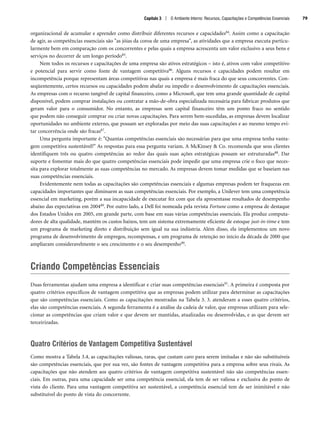 organizacional de acumular e aprender como distribuir diferentes recursos e capacidades84. Assim como a capacitação
de agir, as competências essenciais são as jóias da coroa de uma empresa, as atividades que a empresa executa particu-
larmente bem em comparação com os concorrentes e pelas quais a empresa acrescenta um valor exclusivo a seus bens e
serviços no decorrer de um longo período85.
Nem todos os recursos e capacitações de uma empresa são ativos estratégicos – isto é, ativos com valor competitivo
e potencial para servir como fonte de vantagem competitiva86. Alguns recursos e capacidades podem resultar em
incompetência porque representam áreas competitivas nas quais a empresa é mais fraca do que seus concorrentes. Con-
seqüentemente, certos recursos ou capacidades podem abafar ou impedir o desenvolvimento de capacitações essenciais.
As empresas com o recurso tangível de capital financeiro, como a Microsoft, que tem uma grande quantidade de capital
disponível, podem comprar instalações ou contratar a mão-de-obra especializada necessária para fabricar produtos que
geram valor para o consumidor. No entanto, as empresas sem capital financeiro têm um ponto fraco no sentido
que podem não conseguir comprar ou criar novas capacitações. Para serem bem-sucedidas, as empresas devem localizar
oportunidades no ambiente externo, que possam ser exploradas por meio das suas capacitações e ao mesmo tempo evi-
tar concorrência onde são fracas87.
Uma pergunta importante é: Quantas competências essenciais são necessárias para que uma empresa tenha vanta-
gem competitiva sustentável? As respostas para essa pergunta variam. A McKinsey  Co. recomenda que seus clientes
identifiquem três ou quatro competências ao redor das quais suas ações estratégicas possam ser estruturadas88. Dar
suporte e fomentar mais do que quatro competências essenciais pode impedir que uma empresa crie o foco que neces-
sita para explorar totalmente as suas competências no mercado. As empresas devem tomar medidas que se baseiam nas
suas competências essenciais.
Evidentemente nem todas as capacitações são competências essenciais e algumas empresas podem ter fraquezas em
capacidades importantes que diminuem as suas competências essenciais. Por exemplo, a Unilever tem uma competência
essencial em marketing, porém a sua incapacidade de executar fez com que ela apresentasse resultados de desempenho
abaixo das expectativas em 200489. Por outro lado, a Dell foi nomeada pela revista Fortune como a empresa de destaque
dos Estados Unidos em 2005, em grande parte, com base em suas várias competências essenciais. Ela produz computa-
dores de alta qualidade, mantém os custos baixos, tem um sistema extremamente eficiente de estoque just-in-time e tem
um programa de marketing direto e distribuição sem igual na sua indústria. Além disso, ela implementou um novo
programa de desenvolvimento de empregos, recompensas, e um programa de retenção no início da década de 2000 que
ampliaram consideravelmente o seu crescimento e o seu desempenho90.
Criando Competências Essenciais
Duas ferramentas ajudam uma empresa a identificar e criar suas competências essenciais91. A primeira é composta por
quatro critérios específicos de vantagem competitiva que as empresas podem utilizar para determinar as capacitações
que são competências essenciais. Como as capacitações mostradas na Tabela 3. 3. atenderam a esses quatro critérios,
elas são competências essenciais. A segunda ferramenta é a análise da cadeia de valor, que empresas utilizam para sele-
cionar as competências que criam valor e que devem ser mantidas, atualizadas ou desenvolvidas, e as que devem ser
terceirizadas.
Quatro Critérios de Vantagem Competitiva Sustentável
Como mostra a Tabela 3.4, as capacitações valiosas, raras, que custam caro para serem imitadas e não são substituíveis
são competências essenciais, que por sua vez, são fontes de vantagem competitiva para a empresa sobre seus rivais. As
capacitações que não atendem aos quatro critérios de vantagem competitiva sustentável não são competências essen-
ciais. Em outras, para uma capacidade ser uma competência essencial, ela tem de ser valiosa e exclusiva do ponto de
vista do cliente. Para uma vantagem competitiva ser sustentável, a competência essencial tem de ser inimitável e não
substituível do ponto de vista do concorrente.
Capítulo 3 | O Ambiente Interno: Recursos, Capacitações e Competências Essenciais 79
CapHITT03.qxd 21.09.07 17:47 Page 79
 