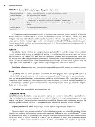 TABELA 3.4 Quatro Critérios de Vantagem Competitiva Sustentável
Só se obtém uma vantagem competitiva quando os concorrentes não conseguem imitar os benefícios da estratégia
de uma empresa ou quando lhes faltam os recursos para tentar fazê-lo. Por um certo período, a empresa pode obter
vantagem competitiva utilizando capacidades que são, por exemplo, valiosas e raras, porém imitáveis92. Nesse caso,
tempo que uma empresa pode esperar para manter a sua vantagem competitiva depende de quão rapidamente os con-
correntes podem imitar com êxito um bem, serviço ou processo. Só se obtém vantagem competitiva quando todos os
quatro critérios são atendidos.
Valiosas
Capacitações valiosas permitem que a empresa explore oportunidades ou neutralize ameaças no seu ambiente
externo. Utilizando eficientemente as capacidades de explorar oportunidades, a empresa cria valor para seus clientes.
Sob a liderança do ex-CEO Jack Welch, a GE criou uma competência valiosa em serviços financeiros, em grande parte
por meio de aquisições e competências essenciais em integrar empresas recém-adquiridas. Além disso, para que compe-
tências tais como serviços financeiros fossem extremamente bem-sucedidas, foi necessário colocar as pessoas certas nos
cargos certos. Como enfatiza Welch, o capital humano é importante para criar valor para os clientes93.
Capacitações valiosas permitem que a empresa explore oportunidades ou neutralize ameaças no seu ambiente externo.
Raras
Capacitações raras são aquelas que poucos concorrentes têm. Uma pergunta-chave a ser respondida quando se
avalia esse critério é: quantas empresas rivais possuem essas capacidades raras?. As capacitações que muitos rivais pos-
suem têm pouca probabilidade de ser fonte de vantagem competitiva para qualquer um deles. Em vez disso as capacita-
ções valiosas, porém comuns (não raras), os recursos e as outras capacitações são fontes de paridade competitiva94. Só
se obtém vantagem competitiva quando as empresas criam e exploram capacitações valiosas que diferem das comparti-
lhadas com os concorrentes.
Capacitações raras são aquelas que poucos concorrentes têm.
Custosas de imitar
Capacitações custosas de imitar são aquelas que as outras empresas não podem criar com facilidade, e que são desenvol-
vidas por um motivo ou por uma combinação de três motivos (Ver Tabela 3. 4). Primeiramente, uma empresa às vezes
pode ser capaz de criar capacitações devido a condições históricas exclusivas. À medida que as empresas vão evoluindo, elas
adquirem aptidões, habilidades e recursos exclusivos e que refletem as suas trilhas específicas ao longo da história95.
Capacitações custosas de imitar são aquelas que as outras empresas não podem criar com facilidade.
Uma empresa com uma cultura organizacional exclusiva e valiosa que surgiu nos estágios iniciais da sua história
pode ter uma vantagem imperfeitamente imitável sobre as empresas fundadas em outro período histórico96 – como
um período no qual valores de menos importância ou menos úteis competitivamente influenciaram consistentemente
a criação da cultura da empresa. Esse pode ser o caso da firma de consultoria McKinsey  Co; analisada brevemente
no Capítulo 1, a cultura organizacional é um conjunto de valores compartilhados pelos membros da organização,
Capacitações Valiosas • Ajudam a empresa a neutralizar ameaças ou explorar oportunidades
Capacitações Raras • Não são muitos que as possuem
Capacitações Custosas
de Imitar
• Históricas: uma cultura organizacional ou marca ímpar e valiosa
• Causa ambígua: as causas e os usos de uma competência não são claras
• Complexidade social: relações interpessoais, confiança e amizade entre gerentes, fornecedores
e clientes
Capacitações não
Substituíveis
• Não existe equivalente estratégico
Administração Estratégica
80
CapHITT03.qxd 25.09.07 16:45 Page 80
 
