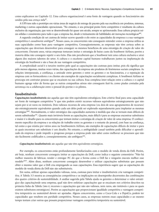 Capítulo 3 | O Ambiente Interno: Recursos, Capacitações e Competências Essenciais 81
como explicamos no Capítulo 12. Uma cultura organizacional é uma fonte de vantagem quando os funcionários são
unidos pela sua crença nela97.
A UPS tem sido o protótipo em várias áreas de negócio de entrega de pacotes pela sua excelência em produtos, sistemas,
marketing e outras capacidades operacionais. No entanto, o seu principal ponto forte competitivo é resultante da cultura
exclusiva da organização, que vem se desenvolvendo há quase um século, sempre se aprimorando. Essa cultura propicia raí-
zes sólidas e consistentes para tudo o que a empresa faz, desde o treinamento de habilidades até inovações tecnológicas98.
A segunda condição de ser custosa de imitar ocorre quando o elo entre as capacidades da empresa e a sua vantagem
competitiva é casualmente ambíguo99. Nesses casos, os concorrentes não conseguem entender como a empresa utiliza as
suas capacidades como base para vantagem competitiva. Conseqüentemente, as empresas não têm certeza sobre as
capacitações que deveriam desenvolver para conseguir os mesmos benefícios de uma estratégia de criação de valor do
concorrente. Durante anos, várias empresas tentaram imitar e estratégia de baixo custo da Southwest Airlines, porém a
maioria delas não conseguiu repetir o seu êxito. Elas não perceberam que a Southwest tem uma cultura exclusiva e atrai
alguns dos maiores talentos do setor. A cultura e o excelente capital humano trabalharam juntos na implantação da
estratégia da Southwest e são a base de sua vantagem competitiva.
A complexidade social é o terceiro motivo pelo qual as capacitações são custosas para imitar, pois ela significa que
pelo menos algumas, muitas vezes várias, das capacitações da empresa são produtos de fenômenos sociais complexos. As
relações interpessoais, a confiança, a amizade entre gerentes e entre os gerentes e os funcionários, e a reputação da
empresa com os fornecedores e os clientes são exemplos de capacitações socialmente complexas. A Southwest Airlines se
preocupa em contratar pessoas que se encaixem na sua cultura. Essa complexa inter-relação entre a cultura e o capital
humano agrega valor de forma que as outras companhias aéreas não conseguem fazê-lo, como piadas contadas pela
aeromoça ou a colaboração entre o pessoal do portão e os pilotos.
Insubstituíveis
Capacitações insubstituíveis são aquelas que não têm equivalentes estratégicos. Este critério final para uma capacidade
ser fonte de vantagem competitiva é que não podem existir recursos valiosos equivalentes estrategicamente que não
sejam por si só raros ou imitáveis. Dois valiosos recursos de uma empresa (ou dois de seus agrupamentos de recursos)
são estrategicamente equivalentes quando cada um deles pode ser explorado separadamente para implantar as mesmas
estratégias100. Normalmente, o valor estratégico das capacidades aumenta à medida que elas se tornam mais difíceis de
serem substituídas101. Quanto mais invisíveis forem as capacitações, mais difícil é para as empresas encontrar substitutos
e maior é o desafio para os concorrentes que tentam imitar a estratégia de criação de valor de uma empresa. O conheci-
mento específico da empresa e as relações de trabalho entre os gerentes e o restante do pessoal, com base na confiança,
tal como a que existiu por vários anos na Southwestern Airlines, são exemplos de capacitações difíceis de imitar e para
as quais encontrar um substituto é um desafio. No entanto, a ambigüidade casual também pode dificultar o aprendi-
zado da empresa e pode impedir o progresso porque a empresa pode não saber como melhorar os processos que não
são facilmente codificados e, conseqüentemente, são ambíguos102.
Capacitações insubstituíveis são aquelas que não têm equivalentes estratégicos.
Por exemplo, os concorrentes estão profundamente familiarizados com o modelo de venda direta da Dell. Porém,
até hoje, nenhum concorrente conseguiu imitar as capacitações da Dell, como indica o seguinte comentário: Não há
melhor maneira de fabricar, vender e entregar PC do que a forma como a Dell faz e ninguém executa melhor esse
modelo103. Além disso, nenhum concorrente conseguiu desenvolver e utilizar capacitações substitutas que possam
obter o mesmo valor que a Dell cria empregando as suas capacitações. Essa experiência sugere que as capacitações do
modelo de venda direta da Dell não são substituíveis.
Em suma, utilizar apenas capacidades valiosas, raras, custosas para imitar e insubstituíveis cria vantagem competi-
tiva. A Tabela 3.5 mostra as conseqüências competitivas e as implicações no desempenho decorrentes das combinações
dos quatro critérios de sustentabilidade. A análise sugerida pela Tabela ajuda os gerentes a determinar o valor estraté-
gico das capacitaçõesde uma empresa, qual não deve enfatizar capacitações que se encaixam nos critérios descritos na
primeira linha da Tabela (isto é, recursos e capacitações que não são valiosos, nem raros, são imitáveis e para os quais
existem substitutos estratégicos). Porém as capacitações que proporcionam igualdade competitiva e vantagem competi-
tiva temporária ou sustentável devem ser apoiadas. Alguns concorrentes, como a Coca-Cola e a PepsiCo, podem ter
capacidades que resultem em paridade competitiva. Nesses casos, as empresas nutrem essas capacidades e ao mesmo
tempo tentam criar outras que possam proporcionar vantagem competitiva temporária ou sustentável.
CapHITT03.qxd 21.09.07 17:47 Page 81
 